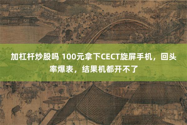 加杠杆炒股吗 100元拿下CECT旋屏手机，回头率爆表，结果机都开不了