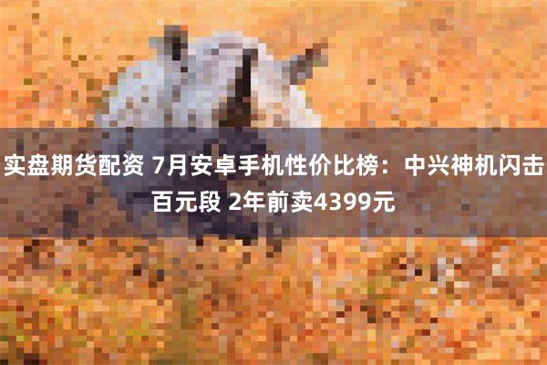 实盘期货配资 7月安卓手机性价比榜：中兴神机闪击百元段 2年前卖4399元