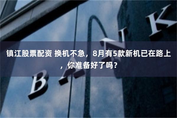 镇江股票配资 换机不急，8月有5款新机已在路上，你准备好了吗？