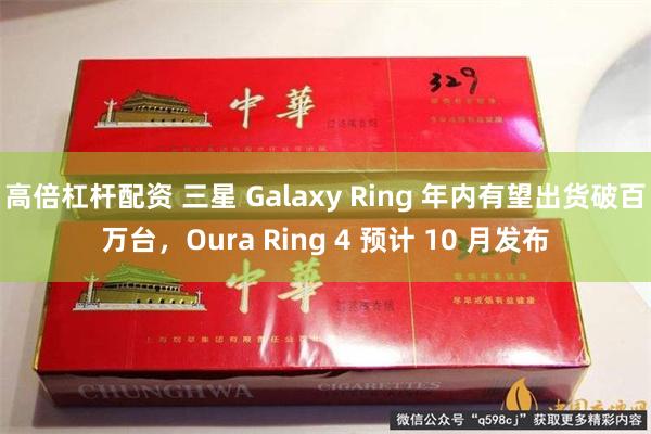 高倍杠杆配资 三星 Galaxy Ring 年内有望出货破百万台，Oura Ring 4 预计 10 月发布