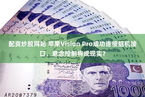 配资炒股网站 苹果Vision Pro成功连接脑机接口，意念控制将成现实？