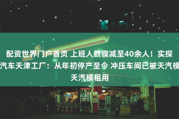 配资世界门户首页 上班人数骤减至40余人！实探恒大汽车天津工厂：从年初停产至今 冲压车间已被天汽模租用