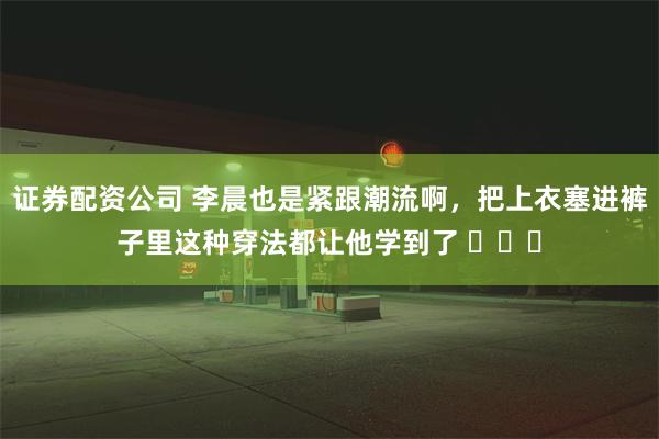 证券配资公司 李晨也是紧跟潮流啊，把上衣塞进裤子里这种穿法都让他学到了 ​​​