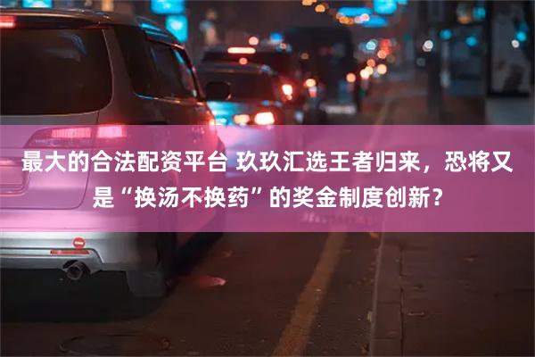 最大的合法配资平台 玖玖汇选王者归来，恐将又是“换汤不换药”的奖金制度创新？