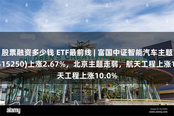 股票融资多少钱 ETF最前线 | 富国中证智能汽车主题ETF(515250)上涨2.67%，北京主题走弱，航天工程上涨10.0%