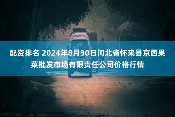 配资排名 2024年8月30日河北省怀来县京西果菜批发市场有限责任公司价格行情