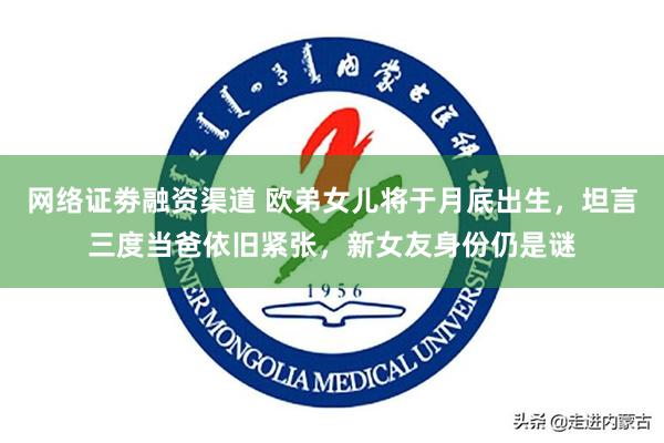 网络证劵融资渠道 欧弟女儿将于月底出生，坦言三度当爸依旧紧张，新女友身份仍是谜