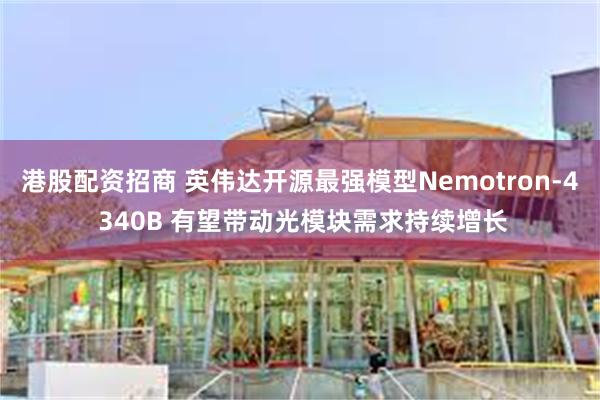 港股配资招商 英伟达开源最强模型Nemotron-4 340B 有望带动光模块需求持续增长