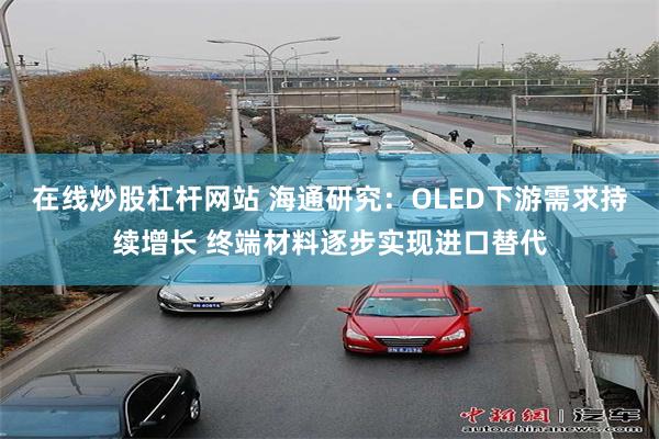 在线炒股杠杆网站 海通研究：OLED下游需求持续增长 终端材料逐步实现进口替代