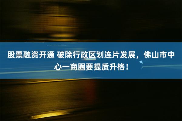 股票融资开通 破除行政区划连片发展，佛山市中心一商圈要提质升格！