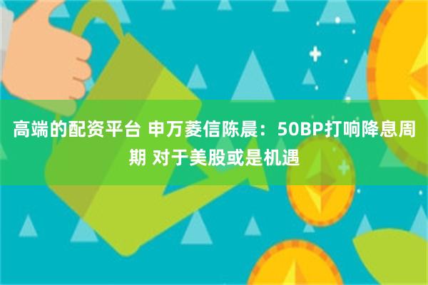 高端的配资平台 申万菱信陈晨：50BP打响降息周期 对于美股或是机遇