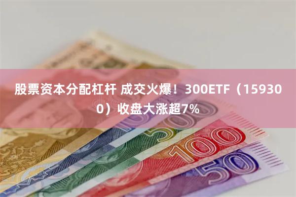 股票资本分配杠杆 成交火爆！300ETF（159300）收盘大涨超7%