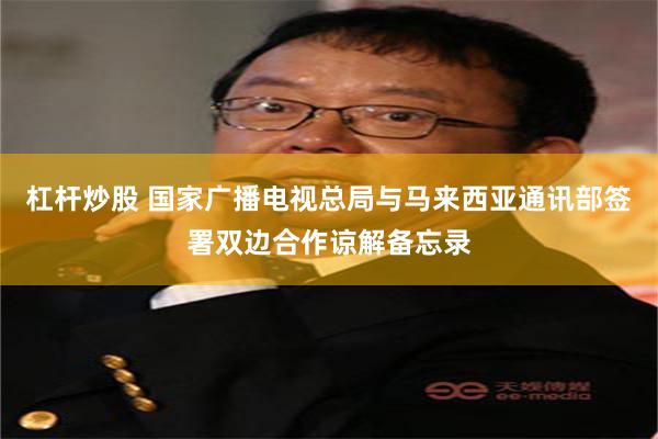 杠杆炒股 国家广播电视总局与马来西亚通讯部签署双边合作谅解备忘录