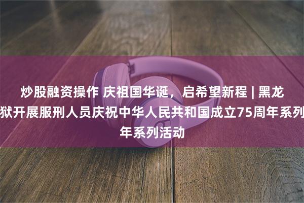 炒股融资操作 庆祖国华诞，启希望新程 | 黑龙江监狱开展服刑人员庆祝中华人民共和国成立75周年系列活动