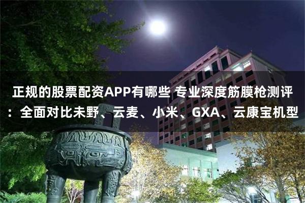 正规的股票配资APP有哪些 专业深度筋膜枪测评：全面对比未野、云麦、小米、GXA、云康宝机型