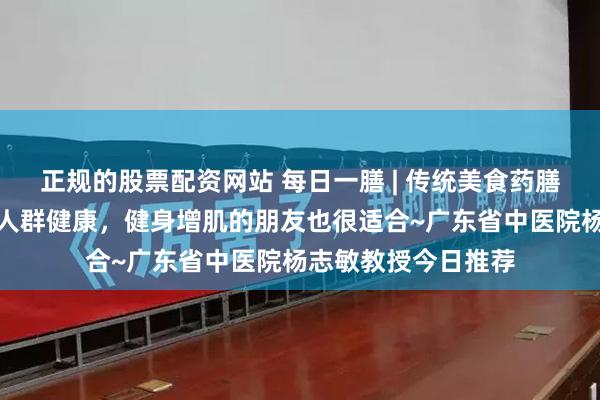 正规的股票配资网站 每日一膳 | 传统美食药膳鸡，不仅改善体虚人群健康，健身增肌的朋友也很适合~广东省中医院杨志敏教授今日推荐