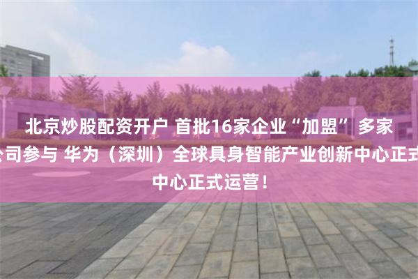 北京炒股配资开户 首批16家企业“加盟” 多家上市公司参与 华为（深圳）全球具身智能产业创新中心正式运营！