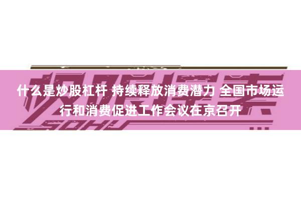 什么是炒股杠杆 持续释放消费潜力 全国市场运行和消费促进工作会议在京召开