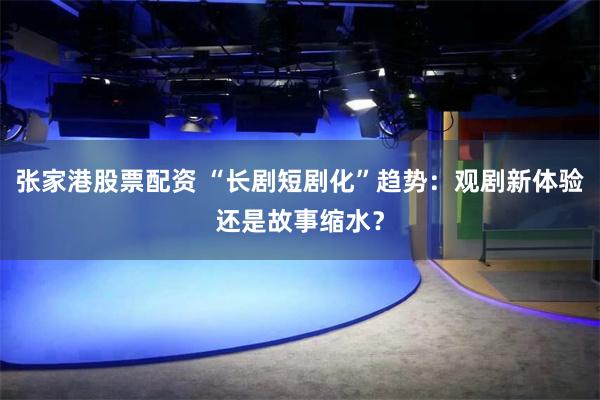 张家港股票配资 “长剧短剧化”趋势：观剧新体验还是故事缩水？