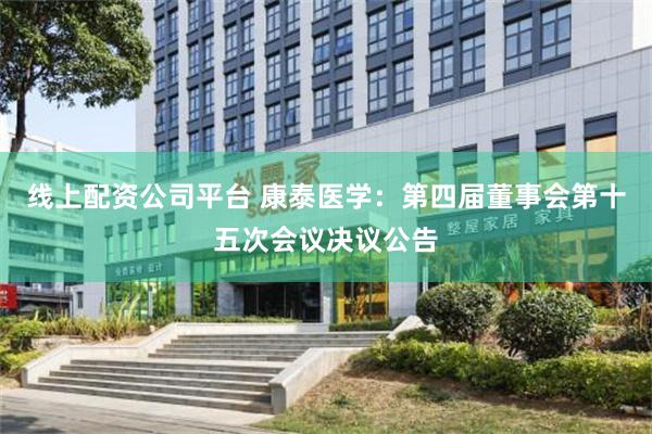 线上配资公司平台 康泰医学：第四届董事会第十五次会议决议公告