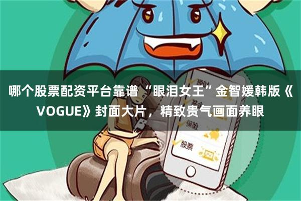 哪个股票配资平台靠谱 “眼泪女王”金智媛韩版《VOGUE》封面大片，精致贵气画面养眼