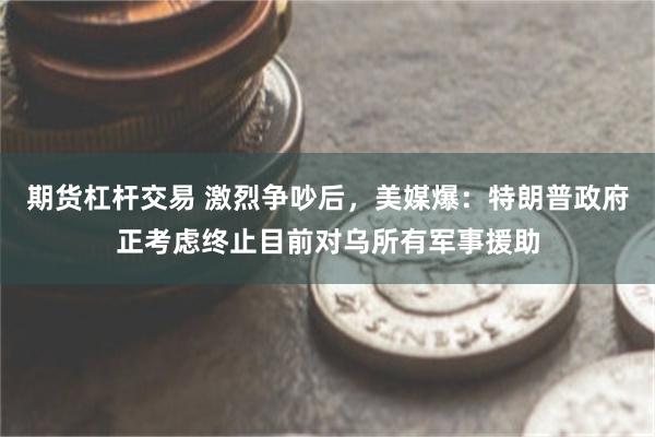 期货杠杆交易 激烈争吵后，美媒爆：特朗普政府正考虑终止目前对乌所有军事援助