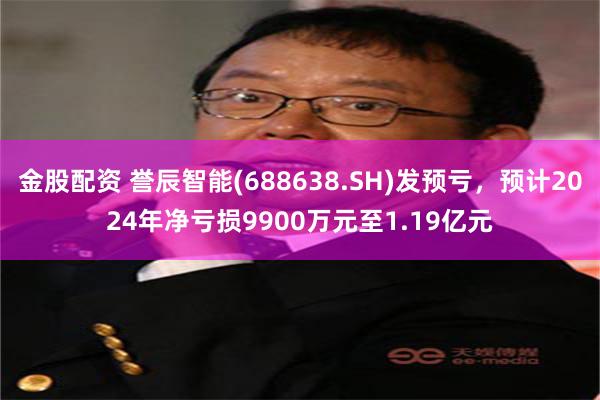 金股配资 誉辰智能(688638.SH)发预亏，预计2024年净亏损9900万元至1.19亿元